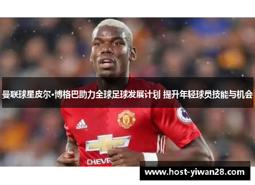 曼联球星皮尔·博格巴助力全球足球发展计划 提升年轻球员技能与机会 曼联球星皮尔·博格巴助力全球足球发展计划 提升年轻球员技能与机会