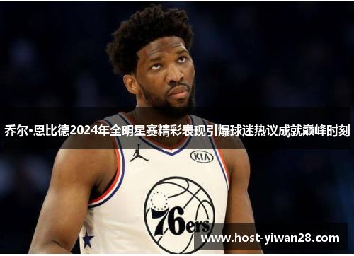 乔尔·恩比德2024年全明星赛精彩表现引爆球迷热议成就巅峰时刻 乔尔·恩比德2024年全明星赛精彩表现引爆球迷热议成就巅峰时刻