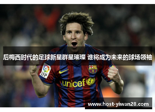 后梅西时代的足球新星群星璀璨 谁将成为未来的球场领袖 后梅西时代的足球新星群星璀璨 谁将成为未来的球场领袖