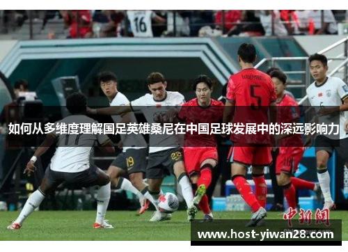 如何从多维度理解国足英雄桑尼在中国足球发展中的深远影响力 如何从多维度理解国足英雄桑尼在中国足球发展中的深远影响力