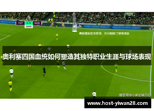 奥利塞四国血统如何塑造其独特职业生涯与球场表现 奥利塞四国血统如何塑造其独特职业生涯与球场表现
