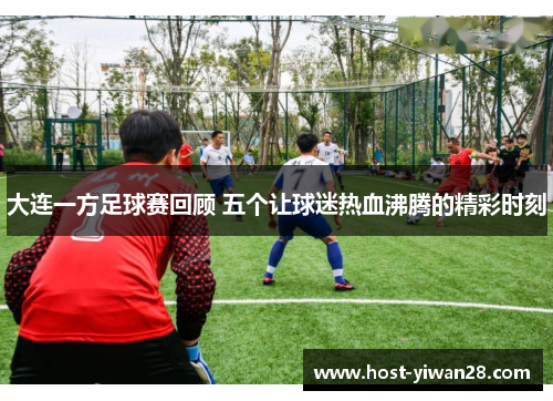 大连一方足球赛回顾 五个让球迷热血沸腾的精彩时刻 大连一方足球赛回顾 五个让球迷热血沸腾的精彩时刻