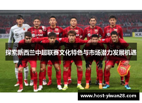 探索新西兰中超联赛文化特色与市场潜力发展机遇