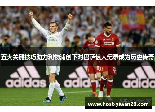 五大关键技巧助力利物浦创下对巴萨惊人纪录成为历史传奇 五大关键技巧助力利物浦创下对巴萨惊人纪录成为历史传奇