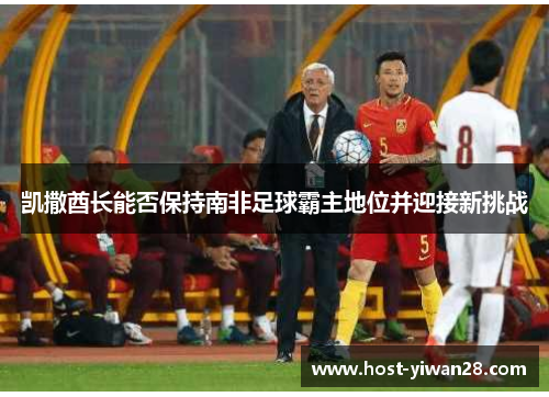 凯撒酋长能否保持南非足球霸主地位并迎接新挑战 凯撒酋长能否保持南非足球霸主地位并迎接新挑战