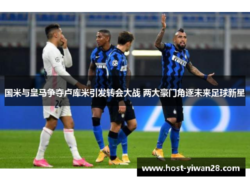 国米与皇马争夺卢库米引发转会大战 两大豪门角逐未来足球新星 国米与皇马争夺卢库米引发转会大战 两大豪门角逐未来足球新星