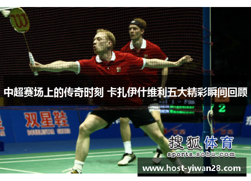 中超赛场上的传奇时刻 卡扎伊什维利五大精彩瞬间回顾 中超赛场上的传奇时刻 卡扎伊什维利五大精彩瞬间回顾