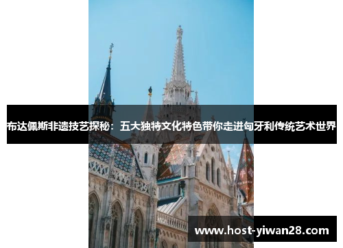 布达佩斯非遗技艺探秘:五大独特文化特色带你走进匈牙利传统艺术世界 布达佩斯非遗技艺探秘:五大独特文化特色带你走进匈牙利传统艺术世界