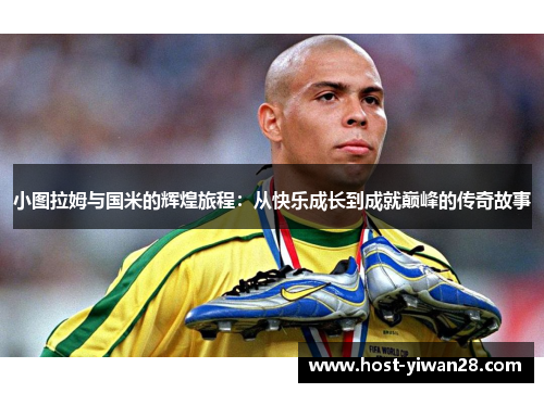 小图拉姆与国米的辉煌旅程:从快乐成长到成就巅峰的传奇故事 小图拉姆与国米的辉煌旅程:从快乐成长到成就巅峰的传奇故事