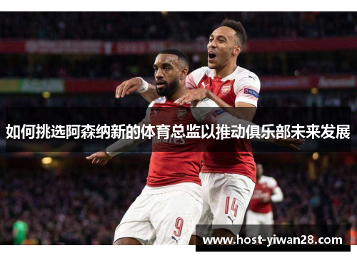 如何挑选阿森纳新的体育总监以推动俱乐部未来发展 如何挑选阿森纳新的体育总监以推动俱乐部未来发展