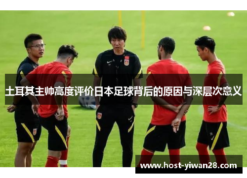 土耳其主帅高度评价日本足球背后的原因与深层次意义 土耳其主帅高度评价日本足球背后的原因与深层次意义
