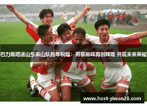 巴力斯塔送山东泰山队新年祝福:勇攀高峰再创辉煌 共筑未来荣耀 巴力斯塔送山东泰山队新年祝福:勇攀高峰再创辉煌 共筑未来荣耀