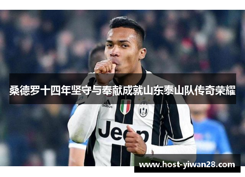 桑德罗十四年坚守与奉献成就山东泰山队传奇荣耀 桑德罗十四年坚守与奉献成就山东泰山队传奇荣耀