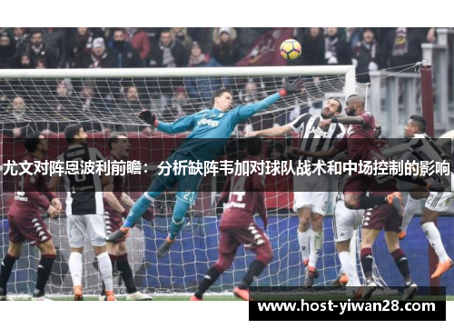 尤文对阵恩波利前瞻:分析缺阵韦加对球队战术和中场控制的影响 尤文对阵恩波利前瞻:分析缺阵韦加对球队战术和中场控制的影响