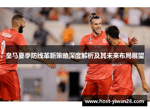 皇马夏季防线革新策略深度解析及其未来布局展望 皇马夏季防线革新策略深度解析及其未来布局展望