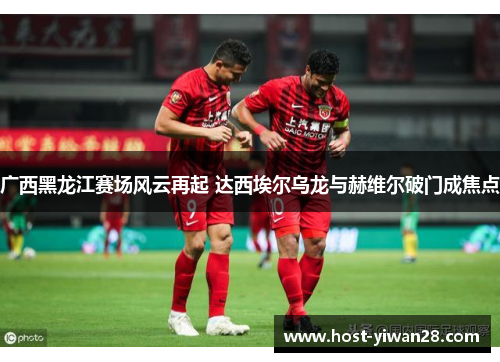 广西黑龙江赛场风云再起 达西埃尔乌龙与赫维尔破门成焦点 广西黑龙江赛场风云再起 达西埃尔乌龙与赫维尔破门成焦点