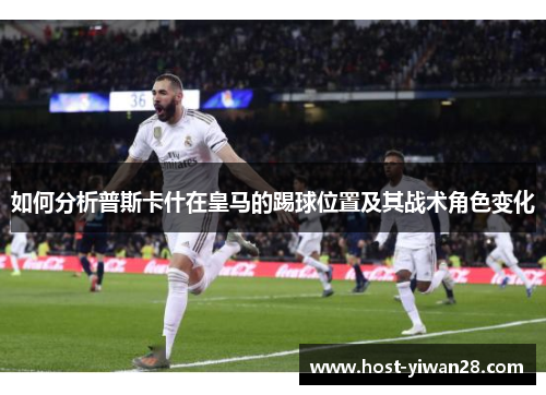 如何分析普斯卡什在皇马的踢球位置及其战术角色变化 如何分析普斯卡什在皇马的踢球位置及其战术角色变化