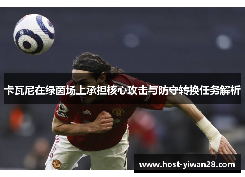 卡瓦尼在绿茵场上承担核心攻击与防守转换任务解析 卡瓦尼在绿茵场上承担核心攻击与防守转换任务解析