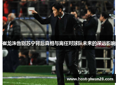 崔龙洙告别苏宁背后真相与离任对球队未来的深远影响