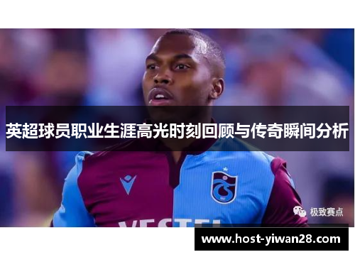 英超球员职业生涯高光时刻回顾与传奇瞬间分析