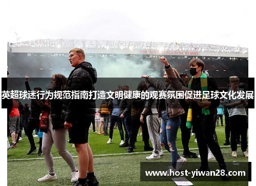 英超球迷行为规范指南打造文明健康的观赛氛围促进足球文化发展 英超球迷行为规范指南打造文明健康的观赛氛围促进足球文化发展
