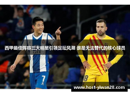 西甲最佳阵容三大明星引领足坛风潮 谁是无法替代的核心球员 西甲最佳阵容三大明星引领足坛风潮 谁是无法替代的核心球员