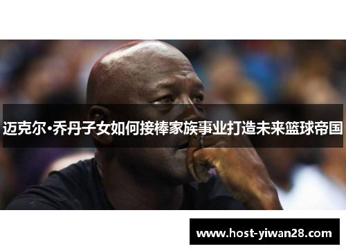 迈克尔·乔丹子女如何接棒家族事业打造未来篮球帝国