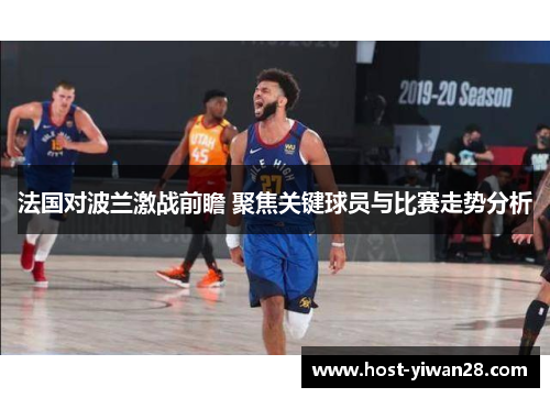 法国对波兰激战前瞻 聚焦关键球员与比赛走势分析